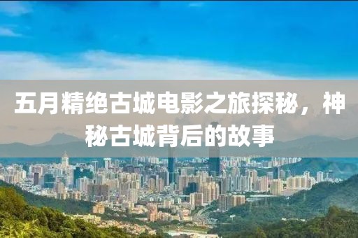 五月精绝古城电影之旅探秘，神秘古城背后的故事