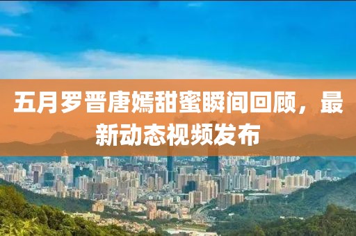 五月罗晋唐嫣甜蜜瞬间回顾，最新动态视频发布