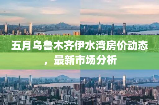 五月乌鲁木齐伊水湾房价动态，最新市场分析