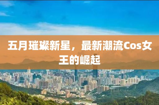五月璀璨新星，最新潮流Cos女王的崛起