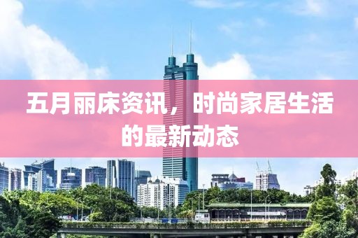五月丽床资讯，时尚家居生活的最新动态