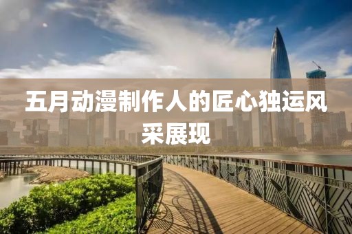 五月动漫制作人的匠心独运风采展现