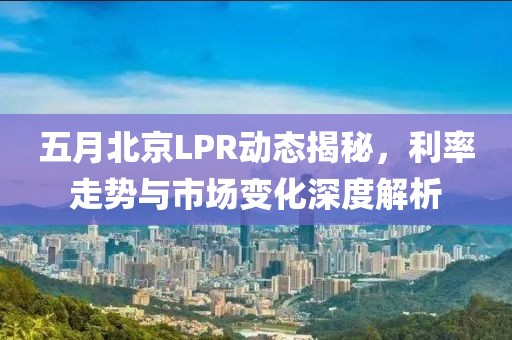五月北京LPR动态揭秘，利率走势与市场变化深度解析