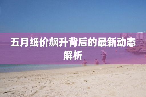 五月纸价飙升背后的最新动态解析