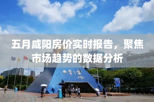五月咸阳房价实时报告，聚焦市场趋势的数据分析