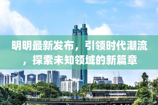 明明最新发布，引领时代潮流，探索未知领域的新篇章