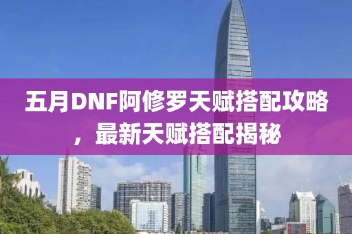 五月DNF阿修罗天赋搭配攻略，最新天赋搭配揭秘