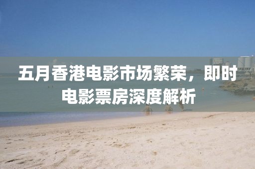 五月香港电影市场繁荣，即时电影票房深度解析