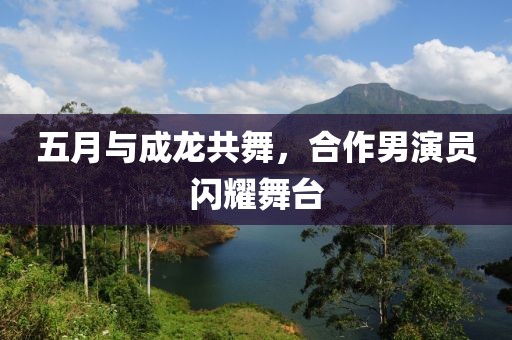 五月与成龙共舞，合作男演员闪耀舞台
