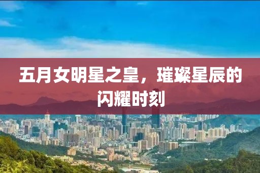 五月女明星之皇，璀璨星辰的闪耀时刻