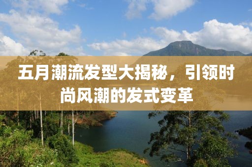 五月潮流发型大揭秘，引领时尚风潮的发式变革