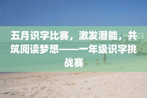 五月识字比赛，激发潜能，共筑阅读梦想——一年级识字挑战赛