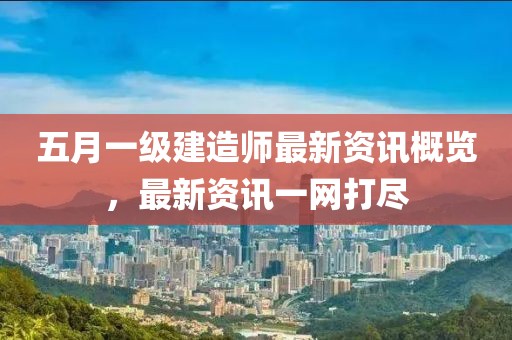 五月一级建造师最新资讯概览，最新资讯一网打尽
