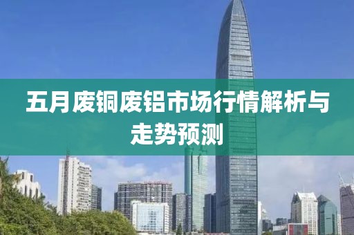 五月废铜废铝市场行情解析与走势预测