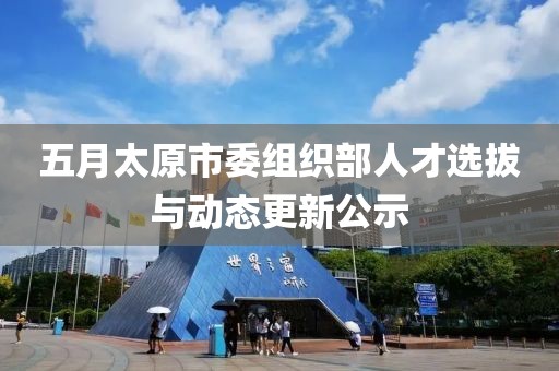 五月太原市委组织部人才选拔与动态更新公示