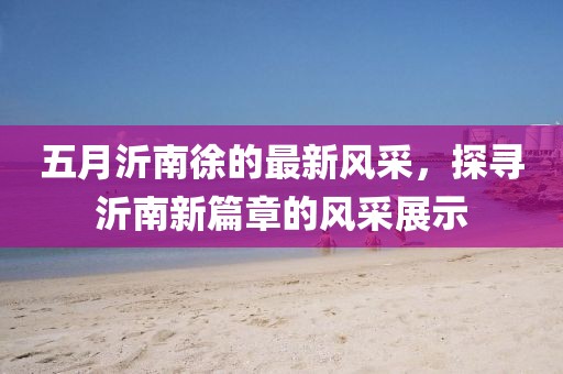 五月沂南徐的最新风采，探寻沂南新篇章的风采展示