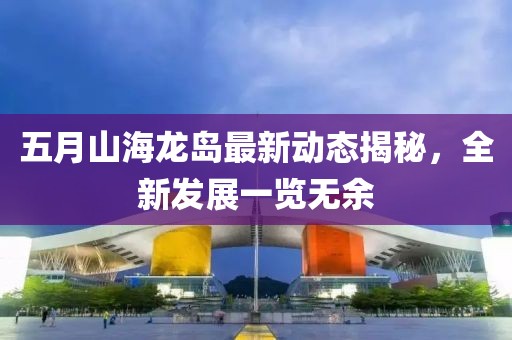 五月山海龙岛最新动态揭秘，全新发展一览无余