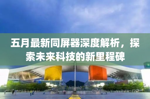 五月最新同屏器深度解析，探索未来科技的新里程碑