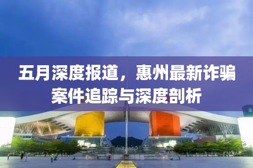 五月深度报道，惠州最新诈骗案件追踪与深度剖析