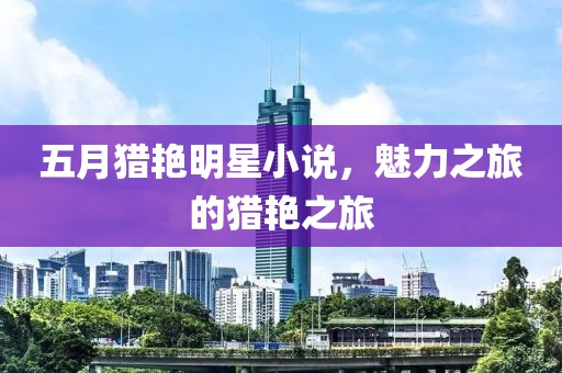 五月猎艳明星小说，魅力之旅的猎艳之旅