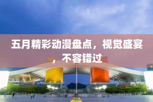 五月精彩动漫盘点，视觉盛宴，不容错过