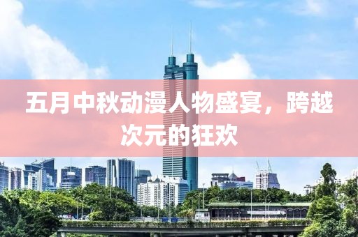 五月中秋动漫人物盛宴，跨越次元的狂欢