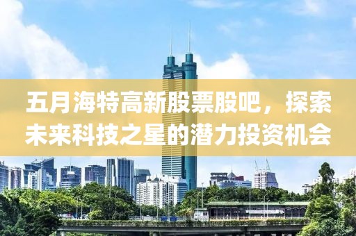 五月海特高新股票股吧，探索未来科技之星的潜力投资机会