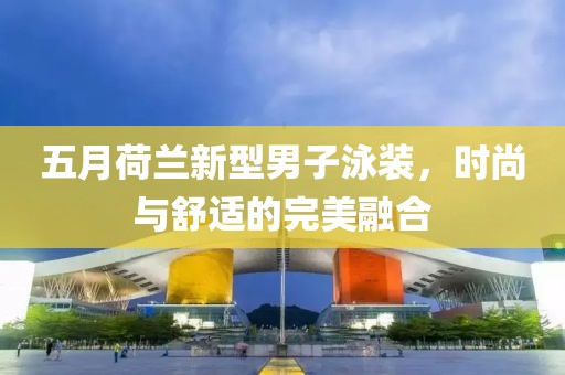 五月荷兰新型男子泳装，时尚与舒适的完美融合