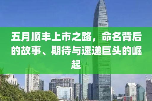 五月顺丰上市之路，命名背后的故事、期待与速递巨头的崛起