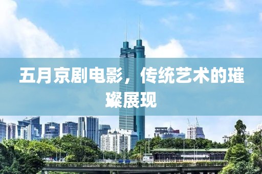五月京剧电影，传统艺术的璀璨展现