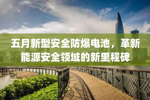 五月新型安全防爆电池，革新能源安全领域的新里程碑