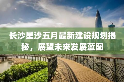 长沙星沙五月最新建设规划揭秘，展望未来发展蓝图