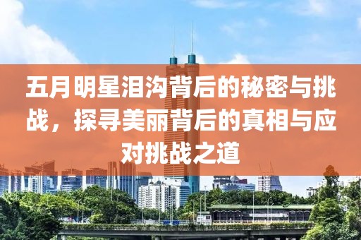 五月明星泪沟背后的秘密与挑战，探寻美丽背后的真相与应对挑战之道