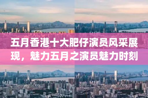 五月香港十大肥仔演员风采展现，魅力五月之演员魅力时刻