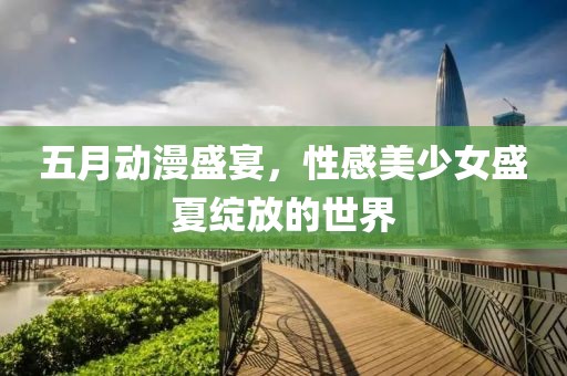 五月动漫盛宴，性感美少女盛夏绽放的世界