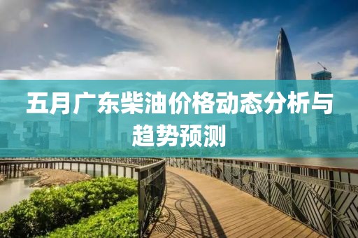 五月广东柴油价格动态分析与趋势预测