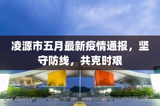 凌源市五月最新疫情通报，坚守防线，共克时艰