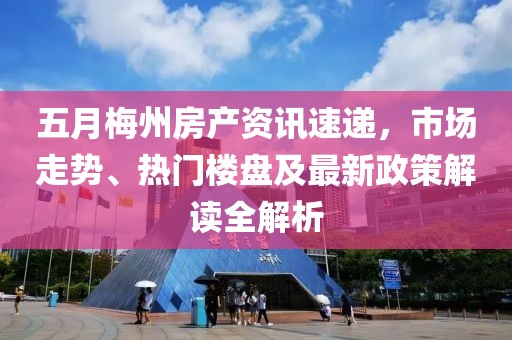 五月梅州房产资讯速递，市场走势、热门楼盘及最新政策解读全解析