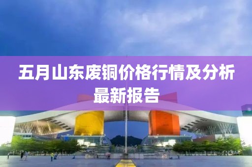 五月山东废铜价格行情及分析最新报告