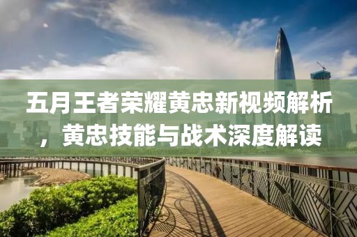 五月王者荣耀黄忠新视频解析，黄忠技能与战术深度解读