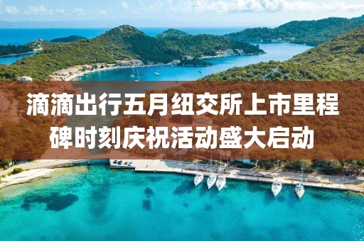 滴滴出行五月纽交所上市里程碑时刻庆祝活动盛大启动