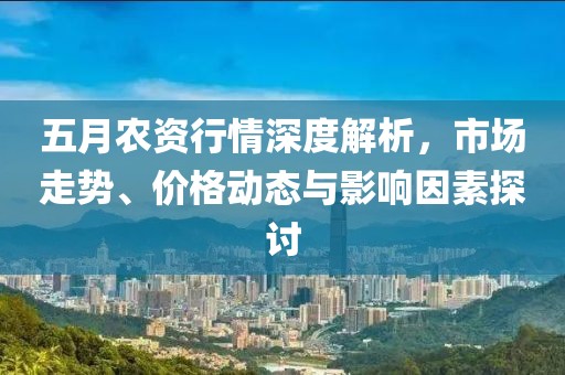 五月农资行情深度解析，市场走势、价格动态与影响因素探讨