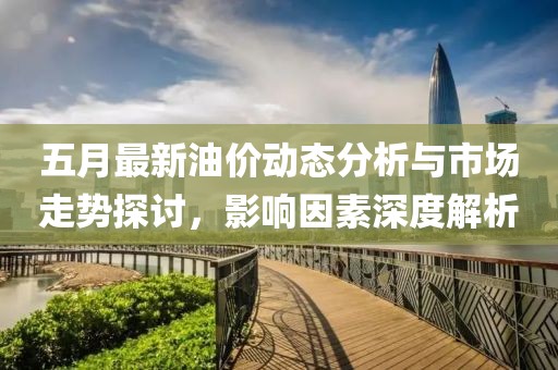 五月最新油价动态分析与市场走势探讨，影响因素深度解析
