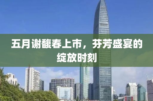 五月谢馥春上市，芬芳盛宴的绽放时刻
