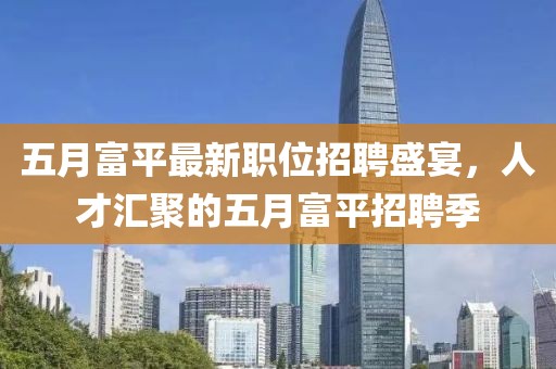 五月富平最新职位招聘盛宴，人才汇聚的五月富平招聘季