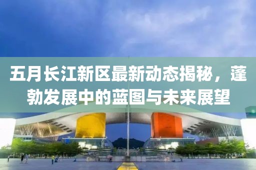 五月长江新区最新动态揭秘，蓬勃发展中的蓝图与未来展望