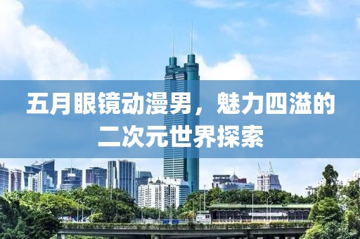 五月眼镜动漫男，魅力四溢的二次元世界探索
