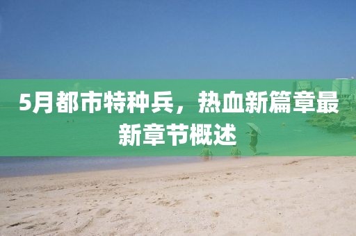 5月都市特种兵，热血新篇章最新章节概述