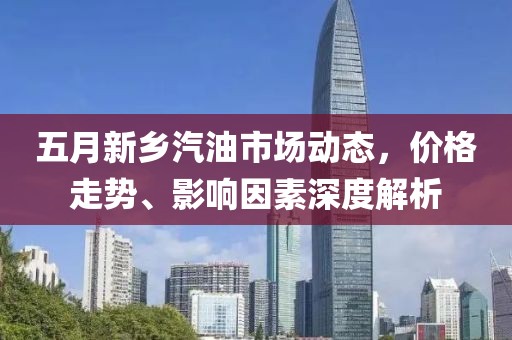 五月新乡汽油市场动态，价格走势、影响因素深度解析