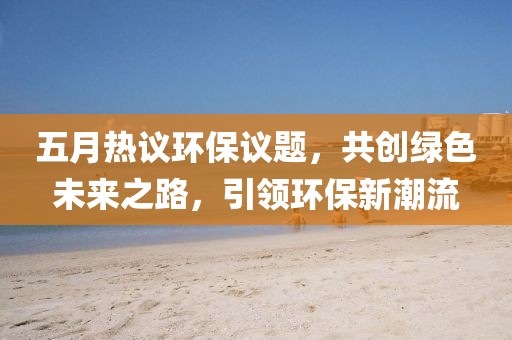 五月热议环保议题，共创绿色未来之路，引领环保新潮流